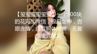 【玺玺玺玺玺玺】一个300块的花海加微信，极品女神，杏眼含情，白皙胴体娇嫩，无套插蜜穴精彩