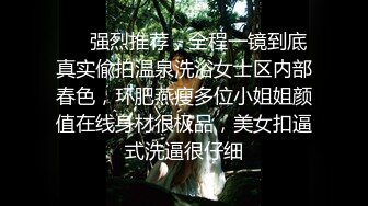 ⚡⚡强烈推荐，全程一镜到底真实偸拍温泉洗浴女士区内部春色，环肥燕瘦多位小姐姐颜值在线身材很极品，美女扣逼式洗逼很仔细