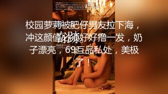 校园萝莉被肥仔男友拉下海，冲这颜值必须好好撸一发，奶子漂亮，69互品私处，美极了！