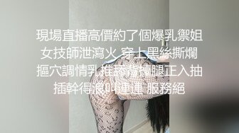 現場直播高價約了個爆乳禦姐女技師泄瀉火 穿上黑絲撕爛摳穴調情乳推舔背擡腿正入抽插幹得浪叫連連 服務絕