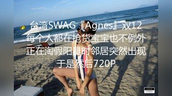 台湾SWAG『Agnes』双12每个人都在抢货宝宝也不例外正在淘假阳具时邻居突然出现于是然后720P