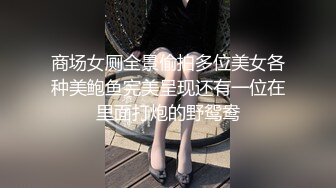 商场女厕全景偷拍多位美女各种美鲍鱼完美呈现还有一位在里面打炮的野鸳鸯