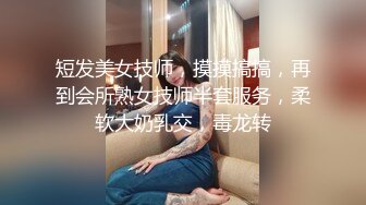 短发美女技师，摸摸搞搞，再到会所熟女技师半套服务，柔软大奶乳交，毒龙转