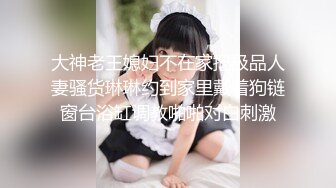 大神老王媳妇不在家把极品人妻骚货琳琳约到家里戴着狗链窗台浴缸调教啪啪对白刺激