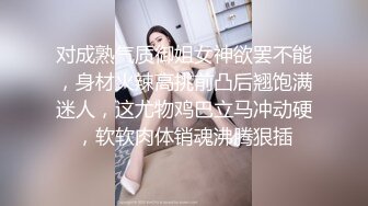 对成熟气质御姐女神欲罢不能，身材火辣高挑前凸后翘饱满迷人，这尤物鸡巴立马冲动硬，软软肉体销魂沸腾狠插