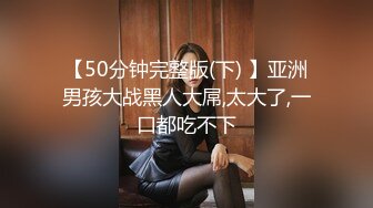 【50分钟完整版(下) 】亚洲男孩大战黑人大屌,太大了,一口都吃不下