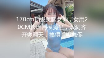 170cm顶级美腿女神，女用20CM长屌倒模骑坐，双洞齐开爽翻天，搞得呼吸急促