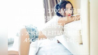 【新片速遞】170CM极品美腿尤物！翘起美臀舔屌！小个子男操逼，蹲在椅子上用屌磨穴，大长腿肩上扛站立抽插[1.49G/MP4/02:44:16]