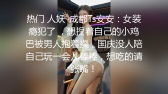 热门 人妖 ·成都Ts安安：女装瘾犯了 ，想捏着自己的小鸡巴被男人抱着操，国庆没人陪自己玩一会儿棒棒，想吃的请张嘴！