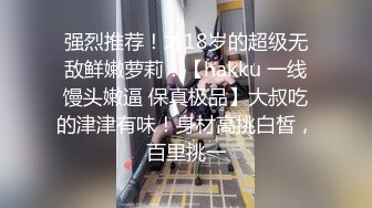 强烈推荐！才18岁的超级无敌鲜嫩萝莉！【hakku 一线馒头嫩逼 保真极品】大叔吃的津津有味！身材高挑白皙，百里挑一