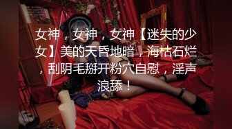 女神，女神，女神【迷失的少女】美的天昏地暗，海枯石烂，刮阴毛掰开粉穴自慰，淫声浪舔！