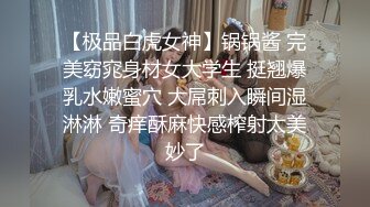 【极品白虎女神】锅锅酱 完美窈窕身材女大学生 挺翘爆乳水嫩蜜穴 大屌刺入瞬间湿淋淋 奇痒酥麻快感榨射太美妙了