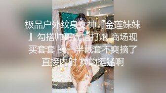 极品户外纹身女神『金莲妹妹』勾搭帅哥宾馆打炮 商场现买套套 操一半戴套不爽摘了直接内射 操的挺猛啊