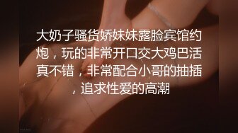 大奶子骚货娇妹妹露脸宾馆约炮，玩的非常开口交大鸡巴活真不错，非常配合小哥的抽插，追求性爱的高潮