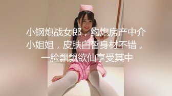 小钢炮战女郎，约炮房产中介小姐姐，皮肤白皙身材不错， 一脸飘飘欲仙享受其中