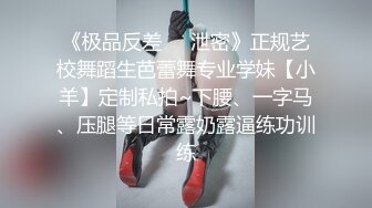 《极品反差❤️泄密》正规艺校舞蹈生芭蕾舞专业学妹【小羊】定制私拍~下腰、一字马、压腿等日常露奶露逼练功训练