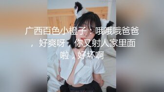 广西百色小橙子：哦哦哦爸爸， 好爽呀，你又射人家里面啦，好坏啊