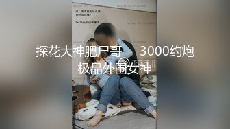 探花大神肥尸哥❤️3000约炮极品外围女神