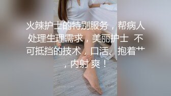 火辣护士的特别服务，帮病人处理生理需求，美丽护士  不可抵挡的技术，口活、抱着艹，内射 爽！