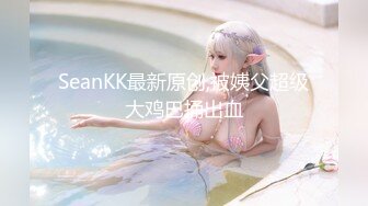 SeanKK最新原创,被姨父超级大鸡巴捅出血