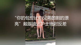 “你的包皮比你兄弟的割的漂亮”戴眼镜还护士绝对反差