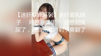 【迷奸睡奸系列】迷奸豪乳妹子❤️鸡巴塞嘴里❤️没想到操尿了，最后无套内射，爽翻了呀！