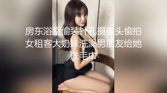 房东浴室偷装针孔摄像头偷拍女租客大奶妹洗澡男朋友给她送毛巾