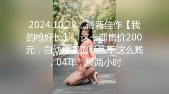 2024.10.28，最新佳作【我的枪好长】，这一部售价200元，白幼瘦骚逼私底下这么贱，04年，操两小时