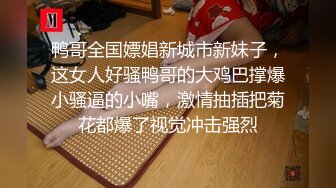 鸭哥全国嫖娼新城市新妹子，这女人好骚鸭哥的大鸡巴撑爆小骚逼的小嘴，激情抽插把菊花都爆了视觉冲击强烈