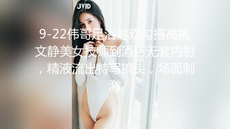 9-22伟哥足浴寻欢勾搭高挑文静美女技师到酒店无套内射，精液流出特写镜头，场面刺激