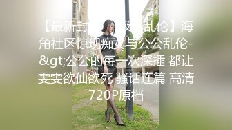 【最新封神❤️极品乱伦】海角社区惊现痴女与公公乱伦-&gt;公公的每一次深插 都让雯雯欲仙欲死 骚话连篇 高清720P原档