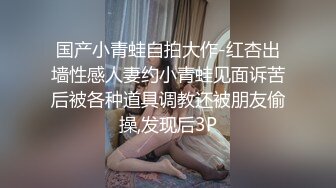 国产小青蛙自拍大作-红杏出墙性感人妻约小青蛙见面诉苦后被各种道具调教还被朋友偷操,发现后3P