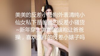 美美的反差小母狗外表清纯小仙女私下是爸爸的反差小骚货~新年穿上美美的旗袍让爸爸操，喜欢这样的反差小婊子吗