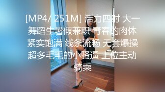 [MP4/ 251M] 活力四射 大一舞蹈生暑假兼职 青春的肉体紧实饱满 线条流畅 无套爆操超多毛毛的小骚逼 上位主动骑乘