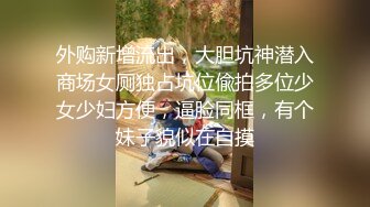 外购新增流出，大胆坑神潜入商场女厕独占坑位偸拍多位少女少妇方便，逼脸同框，有个妹子貌似在自摸