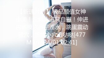 【新速片遞】 极品颜值女神小美！没男人道具自慰！伸进内裤摸穴多是淫水，跳蛋震动骚穴，搞的小穴湿哒哒[477MB/MP4/01:02:41]