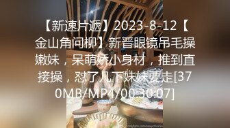 【新速片遞】2023-8-12【金山角问柳】新晋眼镜吊毛操嫩妹，呆萌娇小身材，推到直接操，怼了几下妹妹要走[370MB/MP4/00:30:07]