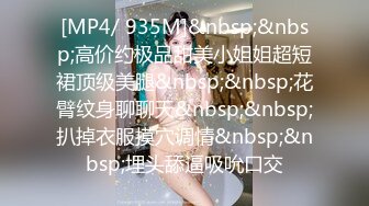 [MP4/ 935M]&nbsp;&nbsp;高价约极品甜美小姐姐超短裙顶级美腿&nbsp;&nbsp;花臂纹身聊聊天&nbsp;&nbsp;扒掉衣服摸穴调情&nbsp;&nbsp;埋头舔逼吸吮口交