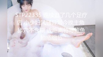 STP22335 连续逛了几个足疗店 小少妇风骚异常今晚主角 舔穴不含糊 近距离特写鲍鱼抽插细节