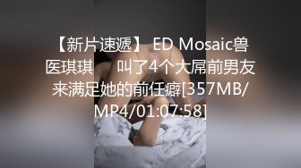 【新片速遞】 ED Mosaic兽医琪琪❤️叫了4个大屌前男友来满足她的前任癖[357MB/MP4/01:07:58]