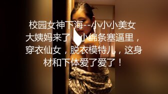 校园女神下海--小小小美女 大姨妈来了，小绵条塞逼里，穿衣仙女，脱衣模特儿，这身材和下体爱了爱了！