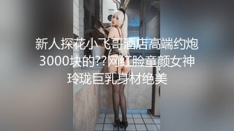 新人探花小飞哥酒店高端约炮3000块的??网红脸童颜女神玲珑巨乳身材绝美