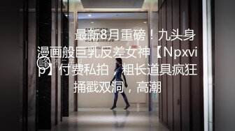 ⚫️⚫️最新8月重磅！九头身漫画般巨乳反差女神【Npxvip】付费私拍，粗长道具疯狂捅戳双洞，高潮