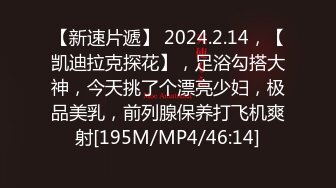 【新速片遞】 2024.2.14，【凯迪拉克探花】，足浴勾搭大神，今天挑了个漂亮少妇，极品美乳，前列腺保养打飞机爽射[195M/MP4/46:14]