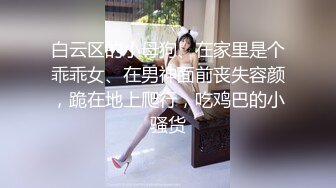 白云区的小母狗、在家里是个乖乖女、在男神面前丧失容颜，跪在地上爬行，吃鸡巴的小骚货