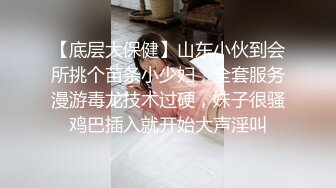 【底层大保健】山东小伙到会所挑个苗条小少妇，全套服务漫游毒龙技术过硬，妹子很骚鸡巴插入就开始大声淫叫