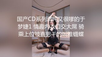 国产CD系列清纯又很嗲的于梦婕1 情趣内衣口交大屌 骑乘上位被直男干的叫雅蠛蝶