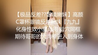 【极品反差??眼镜嫩妹】高颜C罩杯眼镜反差嫩妹『九九』化身性奴小骚母狗 脸穴同框 期待哥哥的大肉棒进入到身体