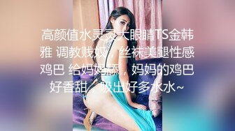 高颜值水灵灵大眼睛TS金韩雅 调教贱奴，丝袜美腿性感鸡巴 给妈妈舔，妈妈的鸡巴好香甜，吸出好多水水~