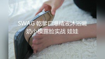 SWAG 乾爹口爆精液沐浴嫩奶小模露脸实战 娃娃